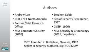 A. Lee
S. Cobb
CyCon
2014
Authors
• Andrew Lee
• CEO, ESET North America
• Former Chief Research
Officer
• MSc Computer Security
(2010)
• Stephen Cobb
• Senior Security Researcher,
ESET
• CISSP (1996)
• MSc Security & Criminology
(2016, hopefully)
ESET: Founded in Bratislava, Slovakia, 1992
Makes IT security products, like NOD32 AV
 