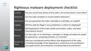 A. Lee
S. Cobb
CyCon
2014
Righteous malware deployment checklist:
Control Can you control the actions of the code in all environments it may infect?
Detection Can the code complete its mission before detection?
Attribution Can you guarantee the code is deniable or claimable, as needed?
Legality Will the code be illegal in any jurisdictions in which it is deployed?
Morality
Will deployment of the code violate any treaties, codes, and other
international norms?
Misuse
Can the code, or its techniques, strategies or design principles be copied
by adversaries, competing interests, or criminals?
Erosion of
Trust
Have you considered harmful effects that deployment of the code,
including knowledge of the deployment, could have on trust placed in
your government and institutions including trade and commerce?
 
