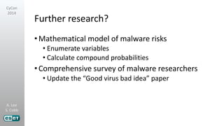 A. Lee
S. Cobb
CyCon
2014
Further research?
•Mathematical model of malware risks
• Enumerate variables
• Calculate compound probabilities
•Comprehensive survey of malware researchers
• Update the “Good virus bad idea” paper
 