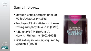A. Lee
S. Cobb
CyCon
2014
Some history…
• Stephen Cobb Complete Book of
PC & LAN Security (1991)
• Employee #5 at antivirus software
testing company ICSA Labs (1995)
• Adjunct Prof. Masters in IA,
Norwich University (2002-2008)
• First anti-spam router, acquired by
Symantec (2004)
 