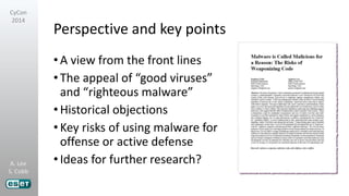 A. Lee
S. Cobb
CyCon
2014
Perspective and key points
•A view from the front lines
•The appeal of “good viruses”
and “righteous malware”
•Historical objections
•Key risks of using malware for
offense or active defense
•Ideas for further research?
 