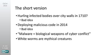 A. Lee
S. Cobb
CyCon
2014
The short version
•Hurling infected bodies over city walls in 1710?
• Bad idea
•Deploying malicious code in 2014
• Bad idea
•“Malware = biological weapons of cyber conflict”
•White worms are mythical creatures
 