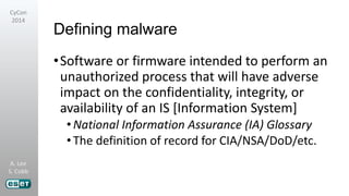 A. Lee
S. Cobb
CyCon
2014
Defining malware
•Software or firmware intended to perform an
unauthorized process that will have adverse
impact on the confidentiality, integrity, or
availability of an IS [Information System]
•National Information Assurance (IA) Glossary
•The definition of record for CIA/NSA/DoD/etc.
 