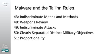 A. Lee
S. Cobb
CyCon
2014
Malware and the Tallinn Rules
43: Indiscriminate Means and Methods
48: Weapons Review
49: Indiscriminate Attacks
50: Clearly Separated Distinct Military Objectives
51: Proportionality
 