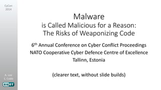 A. Lee
S. Cobb
CyCon
2014
Malware
is Called Malicious for a Reason:
The Risks of Weaponizing Code
6th Annual Conference on Cyber Conflict Proceedings
NATO Cooperative Cyber Defence Centre of Excellence
Tallinn, Estonia
(clearer text, without slide builds)
 