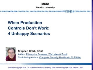 When Production Controls Don’t Work: 4 Unhappy Scenarios Stephen Cobb,  CISSP Author:  Privacy for Business: Web sites & Email Contributing Author:  Computer Security Handbook, 5 th  Edition MSIA Norwich University 