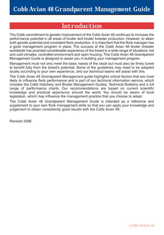 Cobb Avian 48 Grandparent Management Guide
COBB AVIAN 48
Introduction
The Cobb commitment to genetic improvement of the Cobb Avian 48 continues to increase the
performance potential in all areas of broiler and broiler breeder production. However, to attain
both genetic potential and consistent flock production, it is important that the flock manager has
a good management program in place. The success of the Cobb Avian 48 broiler breeder
worldwide has provided considerable experience of the breed in a wide range of situations: hot
and cold climates, controlled environment and open housing.This Cobb Avian 48 Grandparent
Management Guide is designed to assist you in building your management program.
Management must not only meet the basic needs of the stock but must also be finely tuned
to benefit fully from the breed's potential. Some of the guidelines may need to be adapted
locally according to your own experience, and our technical teams will assist with this.
The Cobb Avian 48 Grandparent Management guide highlights critical factors that are most
likely to influence flock performance and is part of our technical information service, which
includes the Cobb Hatchery and Broiler Management Guides, Technical Bulletins and a full
range of performance charts. Our recommendations are based on current scientific
knowledge and practical experience around the world. You should be aware of local
legislation, which may influence the management practice that you choose to adopt.
The Cobb Avian 48 Grandparent Management Guide is intended as a reference and
supplement to your own flock management skills so that you can apply your knowledge and
judgement to obtain consistently good results with the Cobb Avian 48.
Revised 2006
OK.Avian 48 GP 1/6P 1/19/06 3:20 PM Page 2
 