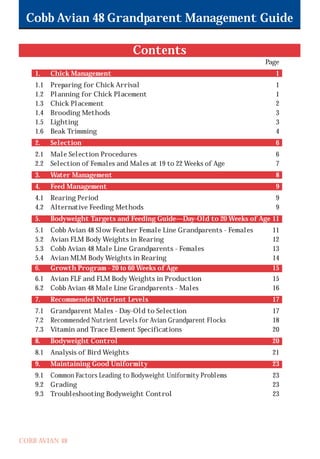 Cobb Avian 48 Grandparent Management Guide
COBB AVIAN 48
Contents
Page
1. Chick Management 1
1.1 Preparing for Chick Arrival 1
1.2 Planning for Chick Placement 1
1.3 Chick Placement 2
1.4 Brooding Methods 3
1.5 Lighting 3
1.6 Beak Trimming 4
2. Selection 6
2.1 Male Selection Procedures 6
2.2 Selection of Females and Males at 19 to 22 Weeks of Age 7
3. Water Management 8
4. Feed Management 9
4.1 Rearing Period 9
4.2 Alternative Feeding Methods 9
5. Bodyweight Targets and Feeding Guide—Day-Old to 20 Weeks of Age 11
5.1 Cobb Avian 48 Slow Feather Female Line Grandparents - Females 11
5.2 Avian FLM Body Weights in Rearing 12
5.3 Cobb Avian 48 Male Line Grandparents - Females 13
5.4 Avian MLM Body Weights in Rearing 14
6. Growth Program - 20 to 60 Weeks of Age 15
6.1 Avian FLF and FLM Body Weights in Production 15
6.2 Cobb Avian 48 Male Line Grandparents - Males 16
7. Recommended Nutrient Levels 17
7.1 Grandparent Males - Day-Old to Selection 17
7.2 Recommended Nutrient Levels for Avian Grandparent Flocks 18
7.3 Vitamin and Trace Element Specifications 20
8. Bodyweight Control 20
8.1 Analysis of Bird Weights 21
9. Maintaining Good Uniformity 23
9.1 Common Factors Leading to Bodyweight Uniformity Problems 23
9.2 Grading 23
9.3 Troubleshooting Bodyweight Control 23
OK.Avian 48 GP 1/6P 1/19/06 3:20 PM Page 3
 