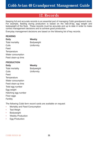 Cobb Avian 48 Grandparent Management Guide
COBB AVIAN 48 33
12. Records
Keeping full and accurate records is an essential part of managing Cobb grandparent stock.
For example, feeding during production is based on the rate-of-lay, egg weight and
bodyweight of the flock. These records must be accurate and up to date in order to make
correct management decisions and to achieve good production.
Everyday management decisions are based on the following list of key records.
REARING
Daily Weekly
Total mortality Bodyweight
Culls Uniformity
Feed
Temperature
Water consumption
Feed clean-up time
PRODUCTION
Daily Weekly
Total mortality Bodyweight
Culls Uniformity
Feed
Temperature
Water consumption
Feed clean-up time
Total egg number
Egg weight
Hatching egg number
Floor eggs
Fertility
The following Cobb farm record cards are available on request:
• Mortality and Feed Consumption
• Test Weigh
• Bodyweight
• Weekly Production
• Egg Production
OK.Avian 48 GP 1/6P 1/19/06 3:20 PM Page 37
 