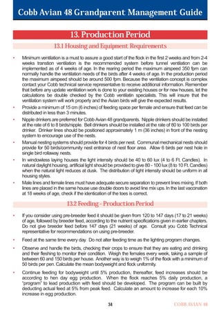 Cobb Avian 48 Grandparent Management Guide
COBB AVIAN 48
34
13. Production Period
13.1 Housing and Equipment Requirements
• Minimum ventilation is a must to assure a good start of the flock in the first 2 weeks and from 2-4
weeks transtion ventilation is the recommended system before tunnel ventilation can be
implemented as of 4 weeks of age. In the rearing period the maximum airspeed 350 fpm can
normally handle the ventilation needs of the birds after 4 weeks of age. In the production period
the maximum airspeed should be around 500 fpm. Because the ventilation concept is complex
contact your Cobb technical service representative to receive additional information. Remember
that before any update ventilation work is done to your existing houses or for new houses, let the
calculations be double checked by the Cobb ventilatin specialists. This will insure that the
ventilation system will work properly and the Avian birds will give the expected results.
• Provide a minimum of 15 cm (6 inches) of feeding space per female and ensure that feed can be
distributed in less than 3 minutes.
• Nipple drinkers are preferred for Cobb Avian 48 grandparents. Nipple drinkers should be installed
at the rate of 6 to 8 birds/nipple. Bell drinkers should be installed at the rate of 80 to 100 birds per
drinker. Drinker lines should be positioned approximately 1 m (36 inches) in front of the nesting
system to encourage use of the nests.
• Manual nesting systems should provide for 4 birds per nest. Communal mechanical nests should
provide for 50 birds/community nest entrance of nest floor area. Allow 6 birds per nest hole in
single bird rollaway nests.
• In windowless laying houses the light intensity should be 40 to 60 lux (4 to 6 Ft. Candles). In
natural daylight housing, artificial light should be provided to give 80 - 100 lux (8 to 10 Ft.Candles)
when the natural light reduces at dusk. The distribution of light intensity should be uniform in all
housing styles.
• Male lines and female lines must have adequate secure separation to prevent lines mixing.If both
lines are placed in the same house use double doors to avoid line mix ups.In the last vaccination
at 18 weeks of age, check if the identication of the toes is correct.
13.2 Feeding - Production Period
• If you consider using pre-breeder feed it should be given from 120 to 147 days (17 to 21 weeks)
of age, followed by breeder feed, according to the nutrient specifications given in earlier chapters.
Do not give breeder feed before 147 days (21 weeks) of age. Consult you Cobb Technical
representative for recommendations on using pre-breeder.
• Feed at the same time every day. Do not alter feeding time as the lighting program changes.
• Observe and handle the birds, checking their crops to ensure that they are eating and drinking
and their fleshing to monitor their condition. Weigh the females every week, taking a sample of
between 60 and 150 birds per house. Another way is to weigh 1% of the flock with a minimum of
50 birds per pen. Calculate the mean bodyweight and flock uniformity.
• Continue feeding for bodyweight until 5% production, thereafter, feed increases should be
according to hen day egg production. When the flock reaches 5% daily production, a
“program” to lead production with feed should be developed. The program can be built by
deducting actual feed at 5% from peak feed. Calculate an amount to increase for each 10%
increase in egg production.
OK.Avian 48 GP 1/6P 1/19/06 3:20 PM Page 38
 