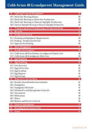 COBB AVIAN 48
Cobb Avian 48 Grandparent Management Guide
10. Lighting Program Management 28
10.1 Dark-Out Rearing Houses 28
10.2 Dark-Out Rearing to Dark-Out Production 29
10.3 Dark-Out Rearing to Natural Daylight Production 30
10.4 Natural Daylight Rearing to Natural Daylight Production 31
11. Transferring Stock From Rearing to Production Farms 32
12. Records 33
13. Production Period 34
13.1 Housing and Equipment Requirements 34
13.2 Feeding - Production Period 34
13.3 Separate Sex Feeding 36
14. Male Management 37
15. Breeder Performance 38
15.1 Cobb Avian 48 Slow Feather Grandparent Female Line 38
15.2 Cobb Avian 48 Grandparent Male Line 39
16. Egg Weighing 40
17. Egg Handling 42
17.1 Line Security 42
17.2 Egg Collection 42
17.3 Egg Grading 42
17.4 Egg Hygiene 43
17.5 Egg Storage 43
18. Biosecurity on the Farm 44
18.1 Breeder Farm Disinfection Schedule 45
18.2 Fumigation 46
18.3 Fumigation Methods 47
18.4 Salmonella and Mycoplasma Controls 48
18.5 Vaccination 49
18.6 Medication 50
18.7 Water 50
18.8 Rodent and Vector Control 50
19. General Information 51
20. Breeding Farm Contacts List 53
21. Notes 54
OK.Avian 48 GP 1/6P 1/19/06 3:20 PM Page 4
 