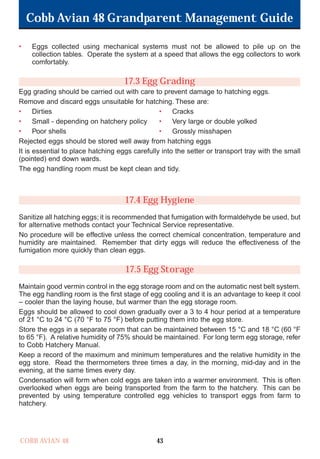 Cobb Avian 48 Grandparent Management Guide
COBB AVIAN 48 43
• Eggs collected using mechanical systems must not be allowed to pile up on the
collection tables. Operate the system at a speed that allows the egg collectors to work
comfortably.
17.3 Egg Grading
Egg grading should be carried out with care to prevent damage to hatching eggs.
Remove and discard eggs unsuitable for hatching. These are:
• Dirties • Cracks
• Small - depending on hatchery policy • Very large or double yolked
• Poor shells • Grossly misshapen
Rejected eggs should be stored well away from hatching eggs
It is essential to place hatching eggs carefully into the setter or transport tray with the small
(pointed) end down wards.
The egg handling room must be kept clean and tidy.
17.4 Egg Hygiene
Sanitize all hatching eggs; it is recommended that fumigation with formaldehyde be used, but
for alternative methods contact your Technical Service representative.
No procedure will be effective unless the correct chemical concentration, temperature and
humidity are maintained. Remember that dirty eggs will reduce the effectiveness of the
fumigation more quickly than clean eggs.
17.5 Egg Storage
Maintain good vermin control in the egg storage room and on the automatic nest belt system.
The egg handling room is the first stage of egg cooling and it is an advantage to keep it cool
– cooler than the laying house, but warmer than the egg storage room.
Eggs should be allowed to cool down gradually over a 3 to 4 hour period at a temperature
of 21 °C to 24 °C (70 °F to 75 °F) before putting them into the egg store.
Store the eggs in a separate room that can be maintained between 15 °C and 18 °C (60 °F
to 65 °F). A relative humidity of 75% should be maintained. For long term egg storage, refer
to Cobb Hatchery Manual.
Keep a record of the maximum and minimum temperatures and the relative humidity in the
egg store. Read the thermometers three times a day, in the morning, mid-day and in the
evening, at the same times every day.
Condensation will form when cold eggs are taken into a warmer environment. This is often
overlooked when eggs are being transported from the farm to the hatchery. This can be
prevented by using temperature controlled egg vehicles to transport eggs from farm to
hatchery.
OK.Avian 48 GP 1/6P 1/19/06 3:20 PM Page 47
 