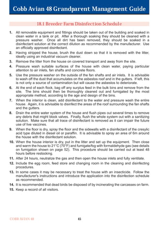 Cobb Avian 48 Grandparent Management Guide
COBB AVIAN 48 45
18.1 Breeder Farm Disinfection Schedule
1. All removable equipment and fittings should be taken out of the building and soaked in
clean water in a tank or pit. After a thorough soaking they should be cleaned with a
pressure washer. Once all dirt has been removed, they should be soaked in a
disinfectant solution at the correct dilution as recommended by the manufacturer. Use
an officially approved disinfectant.
2. Having stripped the house, brush the dust down so that it is removed with the litter,
ideally using an industrial vacuum cleaner.
3. Remove the litter from the house on covered transport and away from the site.
4. Pressure wash suitable surfaces of the house with clean water, paying particular
attention to air inlets, fan shafts and concrete floors.
5. Use the pressure washer on the outside of the fan shafts and air inlets. It is advisable
to wash off the dust that accumulates on the asbestos roof and in the gutters. If left, this
is not only a source of contamination but will cause the asbestos to deteriorate.
6. At the end of each flock, bag off any surplus feed in the bulk bins and remove from the
site. The bins should then be thoroughly cleaned out and fumigated by the most
appropriate method, according to the age and design of the bins.
7. When the interior is clean, add disinfectant to the water and pressure wash the entire
house. Again, it is advisable to disinfect the areas of the roof surrounding the fan shafts
and the gutters.
8. Drain the entire water system of the house and flush pipes out several times to remove
any debris that might block valves. Finally, flush the whole system out with a sanitizing
solution. Make sure that all trace of disinfectant is removed as it can impair the future
use of live vaccines.
9. When the floor is dry, spray the floor and the sidewalls with a disinfectant of the cresylic
acid type diluted in diesel oil or paraffin. It is advisable to spray an area of 6m around
the house with the disinfectant solution.
10. When the house interior is dry, put in the litter and set up the equipment. Then close
and warm the house to 21°C (70°F) and fumigate/fog with formaldehyde gas (see details
on fumigation shown on page 52). This procedure should be carried out at least 48
hours before restocking.
11. After 24 hours, neutralize the gas and then open the house inlets and fully ventilate.
12. Include the egg room, feed store and changing room in the cleaning and disinfecting
procedures.
13. In some cases it may be necessary to treat the house with an insecticide. Follow the
manufacturer's instructions and introduce the application into the disinfection schedule
as recommended.
14. It is recommended that dead birds be disposed of by incinerating the carcasses on farm.
15. Keep a record of all visitors.
OK.Avian 48 GP 1/6P 1/19/06 3:20 PM Page 49
 
