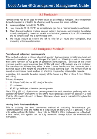 Cobb Avian 48 Grandparent Management Guide
COBB AVIAN 48 47
18.2 Fumigation
Formaldehyde has been used for many years as an effective fumigant. The environment
during fumigation is critical to its efficiency, and these are the points to follow:
1. Increase relative humidity to 70-80%.
2. Heat house to 21 °C (70 °F) as formaldehyde gas has a high temperature coefficient.
3. Wash down all surfaces or place pans of water in the house, so increasing the relative
humidity and gaining maximum benefit from both the gaseous actions of formaldehyde
and its condensation into a polymerized form.
4. The house should be sealed and left to cool for 24 hours after fumigation, thus
promoting uniform condensation.
18.3 Fumigation Methods
Formalin and potassium permanganate
This method produces a violent chemical reaction that generates considerable heat and
releases formaldehyde gas. Use 1 litre per 25m3
(40 fl oz / 1000 ft3
) formalin in the ratio of
three parts formalin to two parts of potassium permanganate. Because of the violent
chemical reaction, never use more than 1.2 liters (2 pints) of formalin in any one container.
The container should have deep sides (at least 3 times the depth of the chemicals, with a
diameter equal to the height) to prevent the mixture bubbling over. The formalin must be
placed on concrete or metal, and not on shavings or any other inflammable material.
In practice, first calculate the cubic capacity of the house, e.g. 55m x 10m x 3.1m = 1705m3
(60,210 ft3
)
This would require
• 68.2 liters (2400 fl oz or 120 pints) of formalin
• 60 containers
• 45.36 kg (100 lb) of potassium permanganate
Place 760 g (27 oz) of potassium permanganate into each container, preferably with two
operators for safety. Start at the far end of the house placing as quickly as possible 1.2 liters
(2 pints) of formalin into each container. Operators should wear a respirator throughout the
entire procedure.
Heating Solid Paraformaldehyde
This is probably the most convenient method of producing formaldehyde gas.
Paraformaldehyde prills are heated to a temperature of 218°C (425°F); generally 1 kg of
prills will be sufficient for 300m3
(1 lb of prills for 5000 ft3
). If the heating device is fitted with
a time switch, this system can be fully automatic. Always follow the manufacturer's
instructions.
OK.Avian 48 GP 1/6P 1/19/06 3:20 PM Page 51
 
