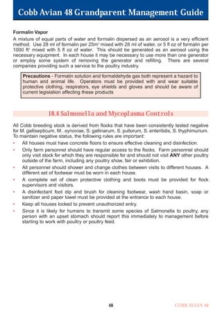 Cobb Avian 48 Grandparent Management Guide
COBB AVIAN 48
48
Formalin Vapor
A mixture of equal parts of water and formalin dispersed as an aerosol is a very efficient
method. Use 28 ml of formalin per 25m3
mixed with 28 ml of water, or 5 fl oz of formalin per
1000 ft3
mixed with 5 fl oz of water. This should be generated as an aerosol using the
necessary equipment. In each house it may be necessary to use more than one generator
or employ some system of removing the generator and refilling. There are several
companies providing such a service to the poultry industry.
18.4 Salmonella and Mycoplasma Controls
All Cobb breeding stock is derived from flocks that have been consistently tested negative
for M. gallisepticum, M. .synoviae, S. gallinarum, S. pullorum, S. enteritidis, S. thyphimurium.
To maintain negative status, the following rules are important:
• All houses must have concrete floors to ensure effective cleaning and disinfection.
• Only farm personnel should have regular access to the flocks. Farm personnel should
only visit stock for which they are responsible for and should not visit ANY other poultry
outside of the farm, including any poultry show, fair or exhibition.
• All personnel should shower and change clothes between visits to different houses. A
different set of footwear must be worn in each house.
• A complete set of clean protective clothing and boots must be provided for flock
supervisors and visitors.
• A disinfectant foot dip and brush for cleaning footwear, wash hand basin, soap or
sanitizer and paper towel must be provided at the entrance to each house.
• Keep all houses locked to prevent unauthorized entry.
• Since it is likely for humans to transmit some species of Salmonella to poultry, any
person with an upset stomach should report this immediately to management before
starting to work with poultry or poultry feed.
Precautions - Formalin solution and formaldehyde gas both represent a hazard to
human and animal life. Operators must be provided with and wear suitable
protective clothing, respirators, eye shields and gloves and should be aware of
current legislation affecting these products
OK.Avian 48 GP 1/6P 1/19/06 3:20 PM Page 52
 