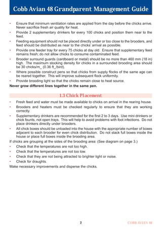 Cobb Avian 48 Grandparent Management Guide
COBB AVIAN 48
2
• Ensure that minimum ventilation rates are applied from the day before the chicks arrive.
Never sacrifice fresh air quality for heat.
• Provide 2 supplementary drinkers for every 100 chicks and position them near to the
feed.
• Feeding equipment should not be placed directly under or too close to the brooders, and
feed should be distributed as near to the chicks’ arrival as possible.
• Provide one feeder tray for every 75 chicks at day old. Ensure that supplementary feed
remains fresh; do not allow chicks to consume contaminated feed.
• Brooder surround guards (cardboard or metal) should be no more than 460 mm (18 in)
high. The maximum stocking density for chicks in a surrounded brooding area should
be 30 chicks/m_ (0.36 ft_/bird).
• Where possible construct pens so that chicks from supply flocks of the same age can
be reared together. This will improve subsequent flock uniformity.
• Provide brooding light so that the chicks remain close to heat source.
Never grow different lines together in the same pen.
1.3 Chick Placement
• Fresh feed and water must be made available to chicks on arrival in the rearing house.
• Brooders and heaters must be checked regularly to ensure that they are working
correctly.
• Supplementary drinkers are recommended for the first 2 to 3 days. Use mini drinkers or
chick founts, not open trays. This will help to avoid problems with foot infections. Do not
place drinkers directly under brooders.
• All chick boxes should be unloaded into the house with the appropriate number of boxes
adjacent to each brooder for even chick distribution. Do not stack full boxes inside the
house or place full boxes inside the brooding area.
If chicks are grouping at the sides of the brooding area: (See diagram on page 3.)
• Check that the temperatures are not too high.
• Check that the temperatures are not too low.
• Check that they are not being attracted to brighter light or noise.
• Check for draughts.
Make necessary improvements and disperse the chicks.
OK.Avian 48 GP 1/6P 1/19/06 3:20 PM Page 6
 