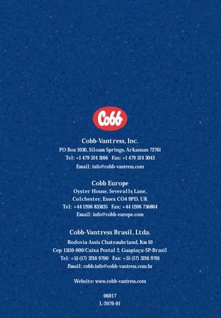 Cobb-Vantress, Inc.
PO Box 1030, Siloam Springs, Arkansas 72761
Tel: +1 479 524 3166 Fax: +1 479 524 3043
Email: info@cobb-vantress.com
Cobb Europe
Oyster House, Severalls Lane,
Colchester, Essex CO4 9PD, UK
Tel: +44 1206 835835 Fax: +44 1206 756864
Email: info@cobb-europe.com
Cobb-Vantress Brasil, Ltda.
Rodovia Assis Chateaubriand, Km 10
Cep: 15110-000/Caixa Postal 2, Guapiaçu-SP-Brasil
Tel: +55 (17) 3216 9700 Fax: +55 (17) 3216 9701
Email: cobb.info@cobb-vantress.com.br
Website: www.cobb-vantress.com
06017
L-2070-01
OK.Avian 48 GP 1/6P 1/19/06 3:20 PM Page 63
 
