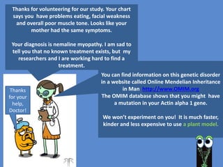 Why use models instead of the “real
thing”?
To simplify a complex system
Example: Study an enzyme reaction
in a test tube rather than in the
whole organism which contains many enzymes.
To better manipulate and measure an effect
Example: Treat Drosophila with drug X and measure the
drug’s effect on Drosophila life span.
To predict (test the model)
Example: Use a computer model to find protein coding
regions in the DNA of a newly sequenced genome.
Other ideas?
5
 