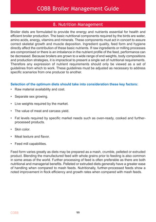 COBB Broiler Management Guide
8. Nutrition Management
Broiler diets are formulated to provide the energy and nutrients essential for health and
efficient broiler production. The basic nutritional components required by the birds are water,
amino acids, energy, vitamins and minerals. These components must act in concert to assure
correct skeletal growth and muscle deposition. Ingredient quality, feed form and hygiene
directly affect the contribution of these basic nutrients. If raw ingredients or milling processes
are compromised or there is an imbalance in the nutrient profile of the feed, performance can
be decreased. Because broilers are grown to a wide range of end weights, body compositions
and production strategies, it is impractical to present a single set of nutritional requirements.
Therefore any expression of nutrient requirements should only be viewed as a set of
guidelines from which to work. These guidelines must be adjusted as necessary to address
specific scenarios from one producer to another.
Selection of the optimum diets should take into consideration these key factors:
• Raw material availability and cost.
• Separate sex growing.
• Live weights required by the market.
• The value of meat and carcass yield.
• Fat levels required by specific market needs such as oven-ready, cooked and further-
processed products.
• Skin color.
• Meat texture and flavor.
• Feed mill capabilities.
Feed form varies greatly as diets may be prepared as a mash, crumble, pelleted or extruded
product. Blending the manufactured feed with whole grains prior to feeding is also common
in some areas of the world. Further processing of feed is often preferable as there are both
nutritional and managerial benefits. Pelleted or extruded diets generally have a greater ease
of handling when compared to mash feeds. Nutritionally, further-processed feeds show a
noted improvement in flock efficiency and growth rates when compared with mash feeds.
99COBB
 