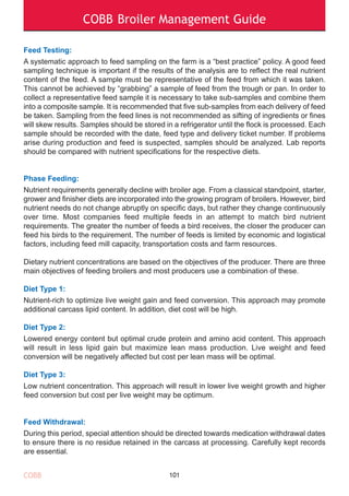 COBB Broiler Management Guide
Feed Testing:
A systematic approach to feed sampling on the farm is a “best practice” policy. A good feed
sampling technique is important if the results of the analysis are to reflect the real nutrient
content of the feed. A sample must be representative of the feed from which it was taken.
This cannot be achieved by “grabbing” a sample of feed from the trough or pan. In order to
collect a representative feed sample it is necessary to take sub-samples and combine them
into a composite sample. It is recommended that five sub-samples from each delivery of feed
be taken. Sampling from the feed lines is not recommended as sifting of ingredients or fines
will skew results. Samples should be stored in a refrigerator until the flock is processed. Each
sample should be recorded with the date, feed type and delivery ticket number. If problems
arise during production and feed is suspected, samples should be analyzed. Lab reports
should be compared with nutrient specifications for the respective diets.
Phase Feeding:
Nutrient requirements generally decline with broiler age. From a classical standpoint, starter,
grower and finisher diets are incorporated into the growing program of broilers. However, bird
nutrient needs do not change abruptly on specific days, but rather they change continuously
over time. Most companies feed multiple feeds in an attempt to match bird nutrient
requirements. The greater the number of feeds a bird receives, the closer the producer can
feed his birds to the requirement. The number of feeds is limited by economic and logistical
factors, including feed mill capacity, transportation costs and farm resources.
Dietary nutrient concentrations are based on the objectives of the producer. There are three
main objectives of feeding broilers and most producers use a combination of these.
Diet Type 1:
Nutrient-rich to optimize live weight gain and feed conversion. This approach may promote
additional carcass lipid content. In addition, diet cost will be high.
Diet Type 2:
Lowered energy content but optimal crude protein and amino acid content. This approach
will result in less lipid gain but maximize lean mass production. Live weight and feed
conversion will be negatively affected but cost per lean mass will be optimal.
Diet Type 3:
Low nutrient concentration. This approach will result in lower live weight growth and higher
feed conversion but cost per live weight may be optimum.
Feed Withdrawal:
During this period, special attention should be directed towards medication withdrawal dates
to ensure there is no residue retained in the carcass at processing. Carefully kept records
are essential.
101COBB
 