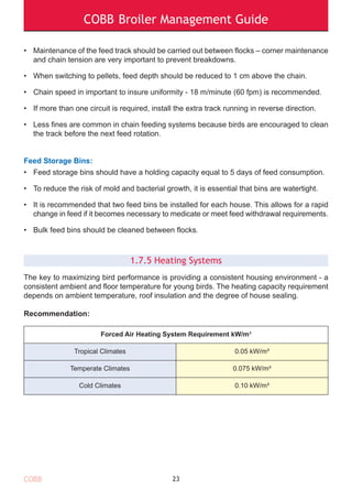 COBB Broiler Management Guide
COBB
• Maintenance of the feed track should be carried out between flocks – corner maintenance
and chain tension are very important to prevent breakdowns.
• When switching to pellets, feed depth should be reduced to 1 cm above the chain.
• Chain speed in important to insure uniformity - 18 m/minute (60 fpm) is recommended.
• If more than one circuit is required, install the extra track running in reverse direction.
• Less fines are common in chain feeding systems because birds are encouraged to clean
the track before the next feed rotation.
Feed Storage Bins:
• Feed storage bins should have a holding capacity equal to 5 days of feed consumption.
• To reduce the risk of mold and bacterial growth, it is essential that bins are watertight.
• It is recommended that two feed bins be installed for each house. This allows for a rapid
change in feed if it becomes necessary to medicate or meet feed withdrawal requirements.
• Bulk feed bins should be cleaned between flocks.
1.7.5 Heating Systems
The key to maximizing bird performance is providing a consistent housing environment - a
consistent ambient and floor temperature for young birds. The heating capacity requirement
depends on ambient temperature, roof insulation and the degree of house sealing.
Recommendation:
23
Forced Air Heating System Requirement kW/m³
Tropical Climates 0.05 kW/m³
Temperate Climates 0.075 kW/m³
Cold Climates 0.10 kW/m³
 