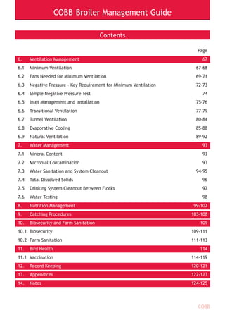 COBB Broiler Management Guide
COBB
Contents
Page
6. Ventilation Management 67
6.1 Minimum Ventilation 67-68
6.2 Fans Needed for Minimum Ventilation 69-71
6.3 Negative Pressure - Key Requirement for Minimum Ventilation 72-73
6.4 Simple Negative Pressure Test 74
6.5 Inlet Management and Installation 75-76
6.6 Transitional Ventilation 77-79
6.7 Tunnel Ventilation 80-84
6.8 Evaporative Cooling 85-88
6.9 Natural Ventilation 89-92
7. Water Management 93
7.1 Mineral Content 93
7.2 Microbial Contamination 93
7.3 Water Sanitation and System Cleanout 94-95
7.4 Total Dissolved Solids 96
7.5 Drinking System Cleanout Between Flocks 97
7.6 Water Testing 98
8. Nutrition Management 99-102
9. Catching Procedures 103-108
10. Biosecurity and Farm Sanitation 109
10.1 Biosecurity 109-111
10.2 Farm Sanitation 111-113
11. Bird Health 114
11.1 Vaccination 114-119
12. Record Keeping 120-121
13. Appendices 122-123
14. Notes 124-125
 