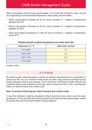 COBB Broiler Management Guide
COBB
Water consumption should equal approximately 1.6-2 times that of feed by mass, but will
vary depending on environmental temperature, feed quality and bird health.
• Water consumption increases by 6% for every increase in 1 degree in temperature
between 20-32°C.
• Water consumption increases by 5% for every increase in 1 degree in temperature
between 32-38°C.
• Feed consumption decreases by 1.23% for every increase in 1 degree in temperature
above 20°C.
Relation between ambient temperature and water feed ratio
Singleton (2004)
4.2 Flushing
All modern poultry watering systems need to be flushed, best practiced on a daily basis to
remove bio film, but as a minimum three times per week. High pressure flushing requires
having adequate volume and pressure. One to two bars (14-28 psi) of water pressure will
create the velocity and turbulence in the pipe work to remove bio film. Flush 2 seconds per
meter (3.3 feet) of drinker line in flush mode.
Note: 2 seconds of flushing per meter of drinker line in flush mode.
In warm/hot climates it might be necessary to flush more than once a day to cool the water
temperature. There are automatic flushing systems that make the flushing job easier, saving
the grower time and ensuring the water flushing happens.
47
Temperature °C / °F Ratio water and feed
4°C / 39°F 1.7:1
20°C / 68°F 2:1
26°C / 79°F 2.5:1
37°C / 99°F 5:1
 