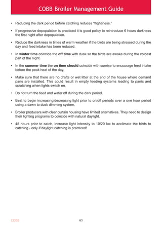 COBB Broiler Management Guide
• Reducing the dark period before catching reduces “flightiness.”
• If progressive depopulation is practiced it is good policy to reintroduce 6 hours darkness
the first night after depopulation.
• Reduce the darkness in times of warm weather if the birds are being stressed during the
day and feed intake has been reduced.
• In winter time coincide the off time with dusk so the birds are awake during the coldest
part of the night.
• In the summer time the on time should coincide with sunrise to encourage feed intake
before the peak heat of the day.
• Make sure that there are no drafts or wet litter at the end of the house where demand
pans are installed. This could result in empty feeding systems leading to panic and
scratching when lights switch on.
• Do not turn the feed and water off during the dark period.
• Best to begin increasing/decreasing light prior to on/off periods over a one hour period
using a dawn to dusk dimming system.
• Broiler producers with clear curtain housing have limited alternatives. They need to design
their lighting programs to coincide with natural daylight.
• 48 hours prior to catch, increase light intensity to 10/20 lux to acclimate the birds to
catching - only if daylight catching is practiced!
63COBB
 