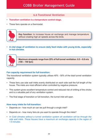 COBB Broiler Management Guide
6.6 Transitional Ventilation
• Transition ventilation is a temperature control stage.
• These fans operate on a thermostat.
• A vital stage of ventilation to ensure daily feed intake with young birds, especially
in hot climates.
Fan capacity requirement for full transition:
The transitional ventilation system typically utilises 40% - 50% of the total tunnel ventilation
capacity.
• These fans use side wall inlets evenly distributed on each side wall the full length of the
house. The inlets are most efficient when controlled by negative pressure.
• This system gives excellent temperature control and reduced risk of chilling of the chicks
and is a valuable part of any ventilation system.
• The final stage of transition or full transition, the tunnel inlet will open.
How many inlets for full transition:
• Depends on - how much air can we pull through a single inlet?
• Depends on - how many fans do you want to operate through the inlets?
• In Cold climates without a tunnel ventilation system all ventilation will be through the
side wall inlets. These houses have a maximum air exchange capacity in the region of
1.5 minutes.
77
Key function: to increase house air exchange and manage temperature
without creating high air speeds across the birds.
Maximum airspeeds range from 25% of full tunnel ventilation: 0.5 – 0.8 m/s
(100 – 150 fpm)
COBB
 