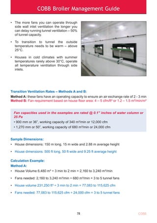 COBB Broiler Management Guide
Transition Ventilation Rates – Methods A and B:
Method A: these fans have an operating capacity to ensure an air exchange rate of 2 - 3 min
Method B: Fan requirement based on house floor area: 4 – 5 cfm/ft² or 1.2 – 1.5 m³/min/m²
Fan capacities used in the examples are rated @ 0.1” inches of water column or
25 Pa
• 900 mm or 36”, working capacity of 340 m³/min or 12,000 cfm
• 1,270 mm or 50”, working capacity of 680 m³/min or 24,000 cfm
Sample Dimensions:
• House dimensions: 150 m long, 15 m wide and 2.88 m average height
• House dimensions: 500 ft long, 50 ft wide and 9.25 ft average height
Calculation Example:
Method A:
• House Volume 6,480 m³ ÷ 3 min to 2 min = 2,160 to 3,240 m³/min
• Fans needed: 2,160 to 3,240 m³/min ÷ 680 m³/min = 3 to 5 tunnel fans
• House volume 231,250 ft³ ÷ 3 min to 2 min = 77,083 to 115,625 cfm
• Fans needed: 77,083 to 115,625 cfm ÷ 24,000 cfm = 3 to 5 tunnel fans
78
• The more fans you can operate through
side wall inlet ventilation the longer you
can delay running tunnel ventilation – 50%
of tunnel capacity.
• To transition to tunnel the outside
temperature needs to be warm – above
25°C.
• Houses in cold climates with summer
temperatures rarely above 30°C, operate
all temperature ventilation through side
inlets.
COBB
 