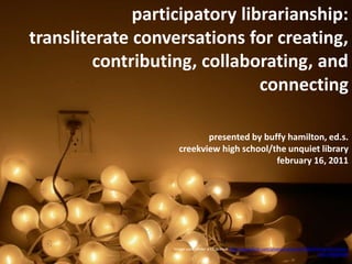 participatory librarianship:  transliterate conversations for creating, contributing, collaborating, and connecting  presented by buffy hamilton, ed.s.creekview high school/the unquiet libraryfebruary 16, 2011 Image used under a CC license http://www.flickr.com/photos/sookie/101363593/sizes/l/in/faves-10557450@N04/ 
