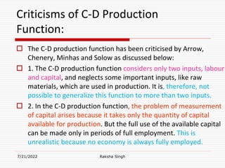 Criticisms of C-D Production
Function:
 The C-D production function has been criticised by Arrow,
Chenery, Minhas and Solow as discussed below:
 1. The C-D production function considers only two inputs, labour
and capital, and neglects some important inputs, like raw
materials, which are used in production. It is, therefore, not
possible to generalize this function to more than two inputs.
 2. In the C-D production function, the problem of measurement
of capital arises because it takes only the quantity of capital
available for production. But the full use of the available capital
can be made only in periods of full employment. This is
unrealistic because no economy is always fully employed.
7/21/2022 Raksha Singh
 
