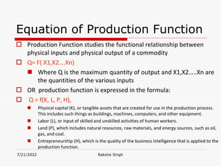 Equation of Production Function
 Production Function studies the functional relationship between
physical inputs and physical output of a commodity
 Q= F( X1,X2….Xn)
 Where Q is the maximum quantity of output and X1,X2…..Xn are
the quantities of the various inputs
 OR production function is expressed in the formula:
 Q = f(K, L, P, H),
 Physical capital (K), or tangible assets that are created for use in the production process.
This includes such things as buildings, machines, computers, and other equipment.
 Labor (L), or input of skilled and unskilled activities of human workers.
 Land (P), which includes natural resources, raw materials, and energy sources, such as oil,
gas, and coal.
 Entrepreneurship (H), which is the quality of the business intelligence that is applied to the
production function.
7/21/2022 Raksha Singh
 