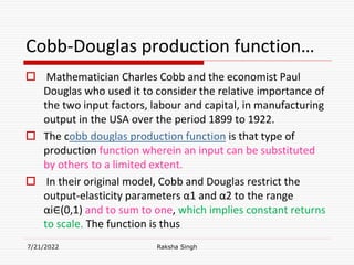 Cobb-Douglas production function…
 Mathematician Charles Cobb and the economist Paul
Douglas who used it to consider the relative importance of
the two input factors, labour and capital, in manufacturing
output in the USA over the period 1899 to 1922.
 The cobb douglas production function is that type of
production function wherein an input can be substituted
by others to a limited extent.
 In their original model, Cobb and Douglas restrict the
output-elasticity parameters α1 and α2 to the range
αi∈(0,1) and to sum to one, which implies constant returns
to scale. The function is thus
7/21/2022 Raksha Singh
 