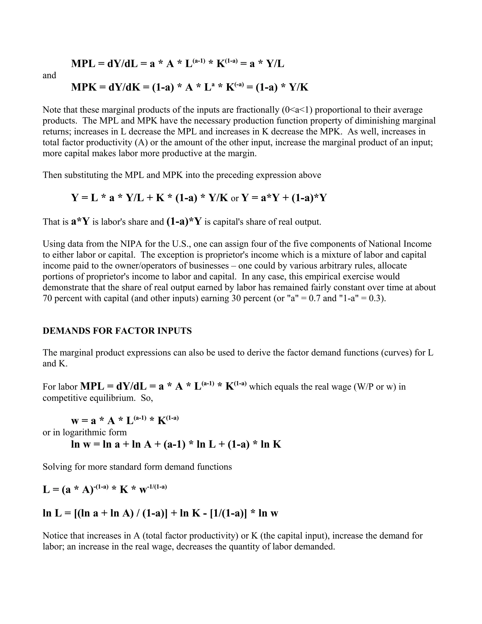 MPL = dY/dL = a * A * L(a-1) * K(1-a) = a * Y/L
and
       MPK = dY/dK = (1-a) * A * La * K(-a) = (1-a) * Y/K

Note that these marginal products of the inputs are fractionally (0<a<1) proportional to their average
products. The MPL and MPK have the necessary production function property of diminishing marginal
returns; increases in L decrease the MPL and increases in K decrease the MPK. As well, increases in
total factor productivity (A) or the amount of the other input, increase the marginal product of an input;
more capital makes labor more productive at the margin.

Then substituting the MPL and MPK into the preceding expression above

       Y = L * a * Y/L + K * (1-a) * Y/K or Y = a*Y + (1-a)*Y

That is a*Y is labor's share and (1-a)*Y is capital's share of real output.

Using data from the NIPA for the U.S., one can assign four of the five components of National Income
to either labor or capital. The exception is proprietor's income which is a mixture of labor and capital
income paid to the owner/operators of businesses – one could by various arbitrary rules, allocate
portions of proprietor's income to labor and capital. In any case, this empirical exercise would
demonstrate that the share of real output earned by labor has remained fairly constant over time at about
70 percent with capital (and other inputs) earning 30 percent (or "a" = 0.7 and "1-a" = 0.3).


DEMANDS FOR FACTOR INPUTS

The marginal product expressions can also be used to derive the factor demand functions (curves) for L
and K.

For labor MPL = dY/dL = a * A * L(a-1) * K(1-a) which equals the real wage (W/P or w) in
competitive equilibrium. So,

       w = a * A * L(a-1) * K(1-a)
or in logarithmic form
       ln w = ln a + ln A + (a-1) * ln L + (1-a) * ln K

Solving for more standard form demand functions

L = (a * A)-(1-a) * K * w-1/(1-a)

ln L = [(ln a + ln A) / (1-a)] + ln K - [1/(1-a)] * ln w

Notice that increases in A (total factor productivity) or K (the capital input), increase the demand for
labor; an increase in the real wage, decreases the quantity of labor demanded.
 