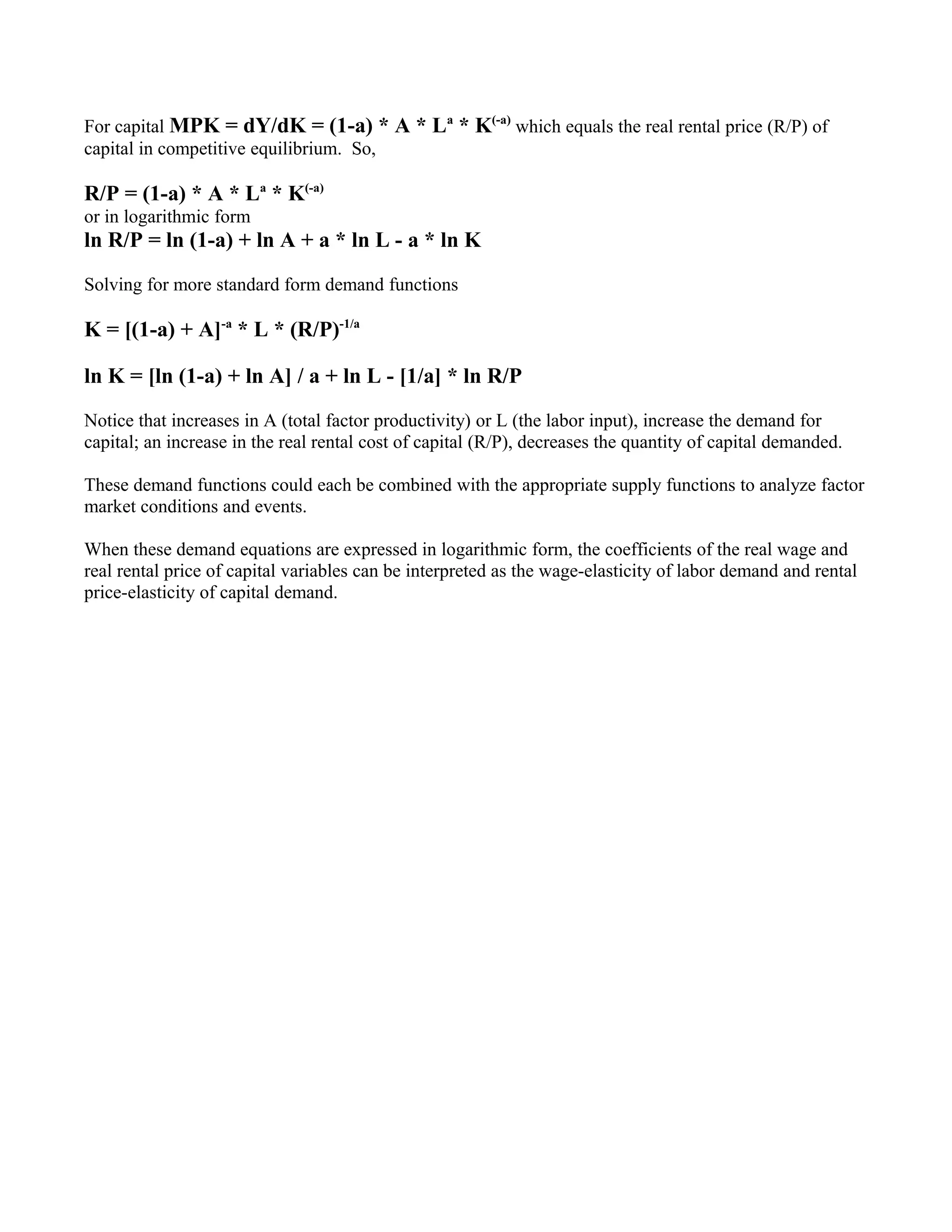 For capital MPK = dY/dK = (1-a) * A * La * K(-a) which equals the real rental price (R/P) of
capital in competitive equilibrium. So,

R/P = (1-a) * A * La * K(-a)
or in logarithmic form
ln R/P = ln (1-a) + ln A + a * ln L - a * ln K

Solving for more standard form demand functions

K = [(1-a) + A]-a * L * (R/P)-1/a

ln K = [ln (1-a) + ln A] / a + ln L - [1/a] * ln R/P

Notice that increases in A (total factor productivity) or L (the labor input), increase the demand for
capital; an increase in the real rental cost of capital (R/P), decreases the quantity of capital demanded.

These demand functions could each be combined with the appropriate supply functions to analyze factor
market conditions and events.

When these demand equations are expressed in logarithmic form, the coefficients of the real wage and
real rental price of capital variables can be interpreted as the wage-elasticity of labor demand and rental
price-elasticity of capital demand.
 