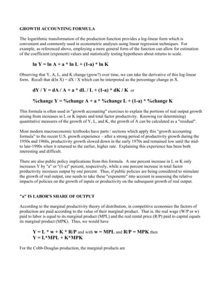GROWTH ACCOUNTING FORMULA

The logarithmic transformation of the production function provides a log-linear form which is
convenient and commonly used in econometric analyses using linear regression techniques. For
example, as referenced above, employing a more general form of the function can allow for estimation
of the coefficient (exponent) values and statistically testing hypotheses about returns to scale.

       ln Y = ln A + a * ln L + (1-a) * ln K

Observing that Y, A, L, and K change (grow?) over time, we can take the derivative of this log-linear
form. Recall that d(ln X) = dX / X which can be interpreted as the percentage change in X.

       dY / Y = dA / A + a * dL / L + (1-a) * dK / K or

       %change Y = %change A + a * %change L + (1-a) * %change K

This formula is often used in "growth accounting" exercises to explain the portions of real output growth
arising from increases in L or K inputs and total factor productivity. Knowing (or determining)
quantitative measures of the growth of Y, L, and K, the growth of A can be calculated as a "residual".

Most modern macroeconomic textbooks have parts / sections which apply this “growth accounting
formula” to the recent U.S. growth experience – after a strong period of productivity growth during the
1950s and 1960s, productivity growth slowed down in the early 1970s and remained low until the mid-
to late-1990s when it returned to the earlier, higher rate. Explaining this experience has been both
interesting and difficult.

There are also public policy implications from this formula. A one percent increase in L or K only
increases Y by "a" or "(1-a)" percent, respectively, while a one percent increase in total factor
productivity increases output by one percent. Thus, if public policies are being considered to stimulate
the growth of real output, one needs to take these "exponents" into account in assessing the relative
impacts of policies on the growth of inputs or productivity on the subsequent growth of real output.


"a" IS LABOR'S SHARE OF OUTPUT

According to the marginal productivity theory of distribution, in competitive economies the factors of
production are paid according to the value of their marginal product. That is, the real wage (W/P or w)
paid to labor is equal to its marginal product (MPL) and the real rental price (R/P) paid to capital equals
its marginal product (MPK). Thus, we would have

       Y = L * w + K * R/P and with w = MPL and R/P = MPK then
       Y = L*MPL + K*MPK

For the Cobb-Douglas production, the marginal products are
 