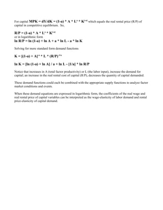 For capital MPK = dY/dK = (1-a) * A * La * K(-a) which equals the real rental price (R/P) of
capital in competitive equilibrium. So,

R/P = (1-a) * A * La * K(-a)
or in logarithmic form
ln R/P = ln (1-a) + ln A + a * ln L - a * ln K

Solving for more standard form demand functions

K = [(1-a) + A]-a * L * (R/P)-1/a

ln K = [ln (1-a) + ln A] / a + ln L - [1/a] * ln R/P

Notice that increases in A (total factor productivity) or L (the labor input), increase the demand for
capital; an increase in the real rental cost of capital (R/P), decreases the quantity of capital demanded.

These demand functions could each be combined with the appropriate supply functions to analyze factor
market conditions and events.

When these demand equations are expressed in logarithmic form, the coefficients of the real wage and
real rental price of capital variables can be interpreted as the wage-elasticity of labor demand and rental
price-elasticity of capital demand.
 