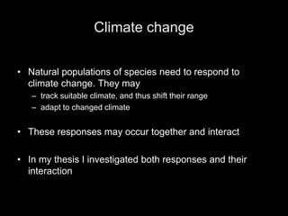 Climate change

• Natural populations of species need to respond to
  climate change. They may
   – track suitable climate, and thus shift their range
   – adapt to changed climate


• These responses may occur together and interact

• In my thesis I investigated both responses and their
  interaction
 