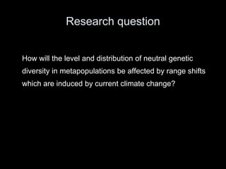 Research question


How will the level and distribution of neutral genetic
diversity in metapopulations be affected by range shifts
which are induced by current climate change?
 