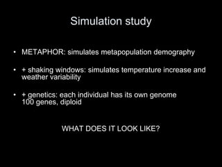 Simulation study

• METAPHOR: simulates metapopulation demography

• + shaking windows: simulates temperature increase and
  weather variability

• + genetics: each individual has its own genome
  100 genes, diploid


              WHAT DOES IT LOOK LIKE?
 