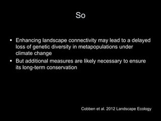 So

 Enhancing landscape connectivity may lead to a delayed
  loss of genetic diversity in metapopulations under
  climate change
 But additional measures are likely necessary to ensure
  its long-term conservation




                            Cobben et al. 2012 Landscape Ecology
 