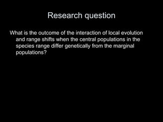 Research question

What is the outcome of the interaction of local evolution
 and range shifts when the central populations in the
 species range differ genetically from the marginal
 populations?
 