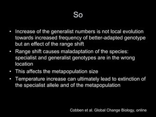 So

• Increase of the generalist numbers is not local evolution
  towards increased frequency of better-adapted genotype
  but an effect of the range shift
• Range shift causes maladaptation of the species:
  specialist and generalist genotypes are in the wrong
  location
• This affects the metapopulation size
• Temperature increase can ultimately lead to extinction of
  the specialist allele and of the metapopulation



                          Cobben et al. Global Change Biology, online
 