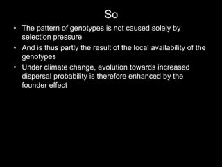 So
• The pattern of genotypes is not caused solely by
  selection pressure
• And is thus partly the result of the local availability of the
  genotypes
• Under climate change, evolution towards increased
  dispersal probability is therefore enhanced by the
  founder effect
 