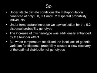 So
• Under stable climate conditions the metapopulation
  consisted of only 0.0, 0.1 and 0.2 dispersal probability
  individuals
• Under temperature increase we saw selection for the 0.2
  dispersal probability genotype
• The increase of this genotype was additionally enhanced
  by the founder effect
• But when temperature stabilised the local lack of genetic
  variation for dispersal probability caused a slow recovery
  of the optimal distribution of genotypes
 