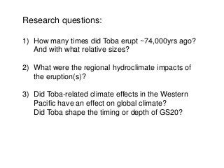 Research questions:
1) How many times did Toba erupt ~74,000yrs ago?
And with what relative sizes?
2) What were the regional hydroclimate impacts of
the eruption(s)?
3) Did Toba-related climate effects in the Western
Pacific have an effect on global climate?
Did Toba shape the timing or depth of GS20?
 