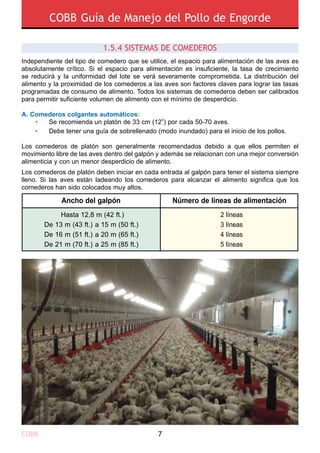 COBB Guía de Manejo del Pollo de Engorde
COBB 7
Independiente del tipo de comedero que se utilice, el espacio para alimentación de las aves es
absolutamente crítico. Si el espacio para alimentación es insuficiente, la tasa de crecimiento
se reducirá y la uniformidad del lote se verá severamente comprometida. La distribución del
alimento y la proximidad de los comederos a las aves son factores claves para lograr las tasas
programadas de consumo de alimento. Todos los sistemas de comederos deben ser calibrados
para permitir suficiente volumen de alimento con el mínimo de desperdicio.
A. Comederos colgantes automáticos:
	 •	 Se recomienda un platón de 33 cm (12”) por cada 50-70 aves.
	 •	 Debe tener una guía de sobrellenado (modo inundado) para el inicio de los pollos.
Los comederos de platón son generalmente recomendados debido a que ellos permiten el
movimiento libre de las aves dentro del galpón y además se relacionan con una mejor conversión
alimenticia y con un menor desperdicio de alimento.
Los comederos de platón deben iniciar en cada entrada al galpón para tener el sistema siempre
lleno. Si las aves están ladeando los comederos para alcanzar el alimento significa que los
comederos han sido colocados muy altos.
Ancho del galpón Número de líneas de alimentación
Hasta 12,8 m (42 ft.)
De 13 m (43 ft.) a 15 m (50 ft.)
De 16 m (51 ft.) a 20 m (65 ft.)
De 21 m (70 ft.) a 25 m (85 ft.)
2 líneas
3 líneas
4 líneas
5 líneas
1.5.4 SISTEMAS DE COMEDEROS 
 