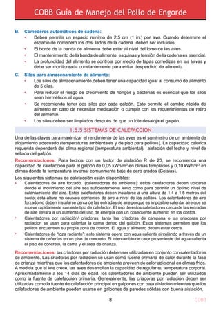COBB Guía de Manejo del Pollo de Engorde
COBB8
Una de las claves para maximizar el rendimiento de las aves es el suministro de un ambiente de
alojamiento adecuado (temperaturas ambientales y de piso para pollitos). La capacidad calórica
requerida dependerá del clima regional (temperatura ambiental), aislación del techo y nivel de
sellado del galpón.
Recomendaciones: Para techos con un factor de aislación R de 20, se recomienda una
capacidad de calefacción para el galpón de 0,05 kWh/m3
en climas templados y 0,10 kWh/m3
en
climas donde la temperatura invernal comunmente baje de cero grados (Celsius).
Los siguientes sistemas de calefacción están disponibles:
Recomendaciones: las criadoras por radiación deben ser utilizadas en conjunto con calentadores
de ambiente. Las criadoras por radiación se usan como fuente primaria de calor durante la fase
de crianza mientras que los calentadores de ambiente proveen de calor adicional en climas fríos.
A medida que el lote crece, las aves desarrollan la capacidad de regular su temperatura corporal.
Aproximadamente a los 14 días de edad, los calentadores de ambiente pueden ser utilizados
como la fuente de calefacción primaria. Generalmente, las criadoras por radiación deben ser
utilizadas como la fuente de calefacción principal en galpones con baja aislación mientras que los
calefactores de ambiente pueden usarse en galpones de paredes sólidas con buena aislación.
Calentadores de aire forzado (calentadores de ambiente): estos calefactores deben ubicarse
donde el movimiento del aire sea suficientemente lento como para permitir un óptimo nivel de
calentamiento del aire. Estos calefactores deben instalarse a una altura de 1,4 a 1,5 metros del
suelo; esta altura no causara corrientes de aire a nivel de los pollitos. Los calentadores de aire
forzado no deben instalarse cerca de las entradas de aire porque es imposible calentar aire que se
mueve rapidamente con este tipo de calefactor. El uso de estos calefactores cerca de las entradas
de aire llevara a un aumento del uso de energía con un cosecuente aumento en los costos.
Calentadores por radiación/ criadoras: tanto las criadoras de campana o las criadoras por
radiacion se usan para calentar la cama dentro del galpón. Estos sistemas permiten que los
pollitos encuentren su propia zona de confort. El agua y alimento deben estar cerca.
Calentadores de “loza radiante”: este sistema opera con agua caliente circulando a través de un
sistema de cañerías en un piso de concreto. El intercambio de calor proveniente del agua calienta
el piso de concreto, la cama y el área de crianza.
•
•
•
1.5.5 Sistemas de CalefacciOn
B. 	 Comederos automáticos de cadena:
C. 	 Silos para almacenamiento de alimento:
Los silos de almacenamiento deben tener una capacidad igual al consumo de alimento
de 5 días.
Para reducir el riesgo de crecimiento de hongos y bacterias es esencial que los silos
sean herméticos al agua.
Se recomienda tener dos silos por cada galpón. Esto permite el cambio rápido de
alimento en caso de necesitar medicación o cumplir con los requerimientos de retiro
del alimento.
Los silos deben ser limpiados después de que un lote desaloja el galpón.
•	
•
•
•	
	
•	
•	
•	
•	
Deben permitir un espacio mínimo de 2,5 cm (1 in.) por ave. Cuando determine el
espacio de comedero los dos lados de la cadena deben ser incluidos.
El borde de la banda de alimento debe estar al nivel del lomo de las aves.
El mantenimiento de la banda de alimento, esquinas y tensión de la cadena es esencial.
La profundidad del alimento se controla por medio de tapas corredizas en las tolvas y
debe ser monitoreada constantemente para evitar desperdicio de alimento.
 