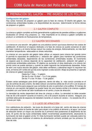 2. PREPARACIÓN DEL GALPÓN — PRE–INGRESO DE LOS POLLITOS
Configuración del galpón:
Hay varias maneras de preparar un galpón para la fase de crianza. El diseño del galpón, las
condiciones ambientales locales y la disponibilidad de recursos determinarán la forma idónea
de preparar un galpón.
2.1 GalpOn completo
2.2 GALPÓN SECCIONADOS
La crianza a galpón completo se limita generalmente a galpones de paredes sólidas o a galpones
localizados en climas muy propicios. Lo más importante en la crianza a galpón completo es
producir un ambiente sin fluctuaciones de temperatura.
La crianza en una sección del galpón es una práctica común que busca disminuir los costos de
calefacción. Al disminuir el espacio dedicado a la fase de crianza se puede conservar el calor
de mejor manera y al mismo tiempo reducir los costos de energía. Adicionalmente, es más fácil
mantener temperaturas adecuadas en áreas reducidas.
La crianza en una sección del galpón debe utilizar un espacio para crianza tan grande como
lo permita la capacidad de calefacción y aislación del galpón para mantener las condiciones
ambientales deseadas, dependiendo de las condiciones ambientales locales. El incremento
de espacio para la crianza depende de la capacidad de calefacción, aislación del galpón y
condiciones ambientales exteriores. El objetivo es aumentar el área destinada a la crianza tan
pronto como se pueda siempre y cuando se estén logrando las temperaturas deseadas. Antes
de abrir una nueva sección del galpón, esta debe ventilarse y calentarse según lo requieran las
aves, al menos 24 h antes de que las aves ingresen a esta sección. Abajo se presenta un ejemplo
de crianza en galpón seccionado.
				 Hasta los 7 días – ½ galpón.
				 De los 8 a los 10 días – ½ a ¾ de galpón.
				 De los 11 a los 14 días – ¾ de galpón.
Existen varias estrategias para dividir galpones, dentro de ellas, la más común consiste en el
uso de cortinas de piso a techo. Se debe colocar una barrera sólida de 20 cm (8 in.) en el piso en
frente de la cortina para asegurar que corrientes de aire no perturben a los pollitos. El manejo de
crianza en una sección del galpón se puede hacer de una manera similar a la crianza a galpón
completo con una fuente de calor localizada en el centro y luces de atracción.
La densidad de recibo dependerá del área de crianza a utiliza. La densidad no debe exceder
más de 50 a 60 aves/m2
durante el invierno y 40 a 50 aves/m durante el verano. Asegure una
cantidad adecuada de espacios de bebedero durante un recibo en verano – no exceda las 20 a
25 aves por niple.
2.3 LUCES DE ATRACCIÓN
Con calefactores de radiación, las luces de atracción a lo largo del centro del área de crianza
son colocadas sobre la fuente de calor para atraer a los pollitos al alimento y al agua. Las luces
de atracción tienen un mayor uso durante los 5 primeros días posteriores al alojamiento de las
aves. Al quinto día las luces ambientales deben incrementase paulatinamente, alcanzando la
iluminación de todo el galpón al día 10. Esta iluminación también puede ser colocada sobre los
platos control para mantener el sistema de alimentación primario anclado por los primeros 14
días de vida.
COBB Guía de Manejo del Pollo de Engorde
COBB10
 